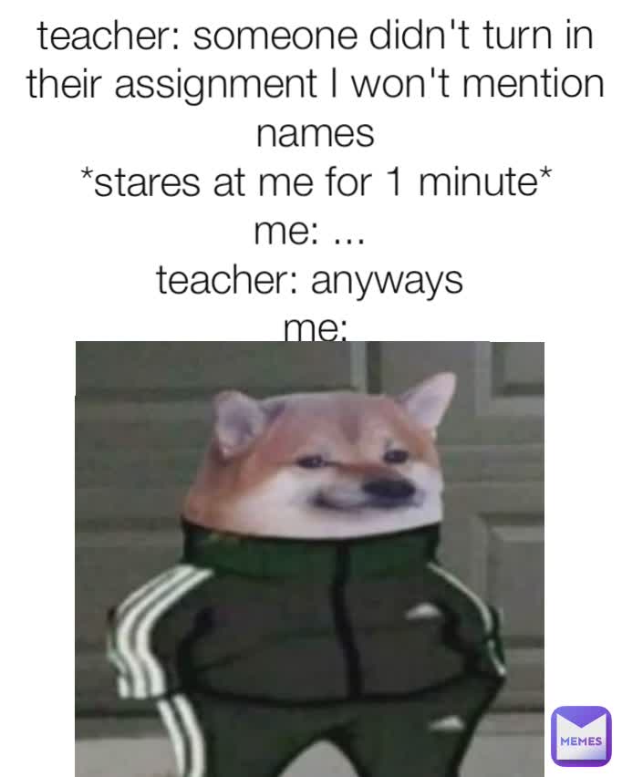 teacher: someone didn't turn in their assignment I won't mention names
*stares at me for 1 minute*
me: ... 
teacher: anyways 
me: