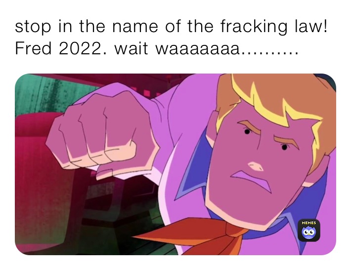 stop in the name of the fracking law!
Fred 2022. wait waaaaaaa..........