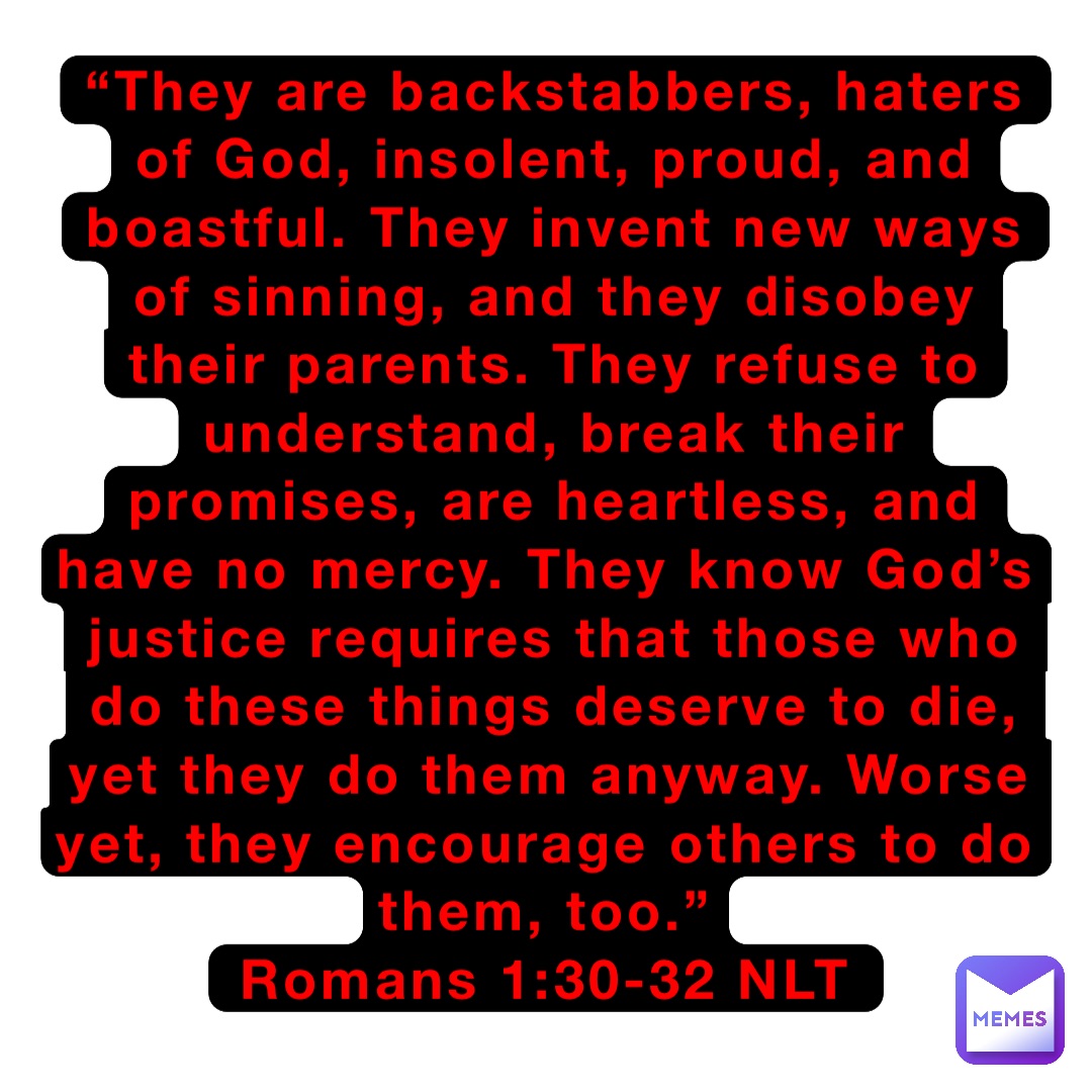 “They are backstabbers, haters of God, insolent, proud, and boastful. They invent new ways of sinning, and they disobey their parents. They refuse to understand, break their promises, are heartless, and have no mercy. They know God’s justice requires that those who do these things deserve to die, yet they do them anyway. Worse yet, they encourage others to do them, too.”
‭‭Romans‬ ‭1:30-32‬ ‭NLT‬‬