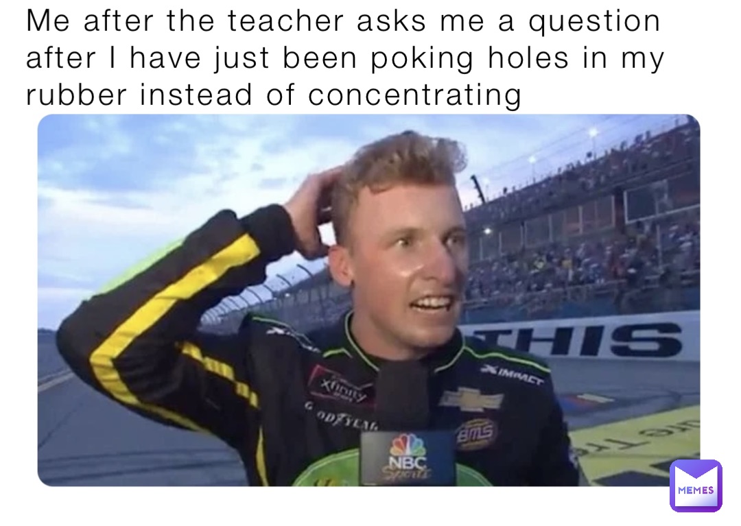 Me after the teacher asks me a question after I have just been poking holes in my rubber instead of concentrating