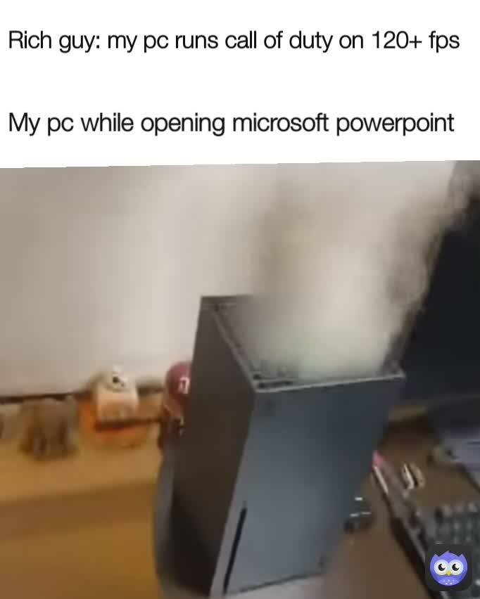 My pc while opening microsoft powerpoint Rich guy: my pc runs call of duty on 120+ fps
