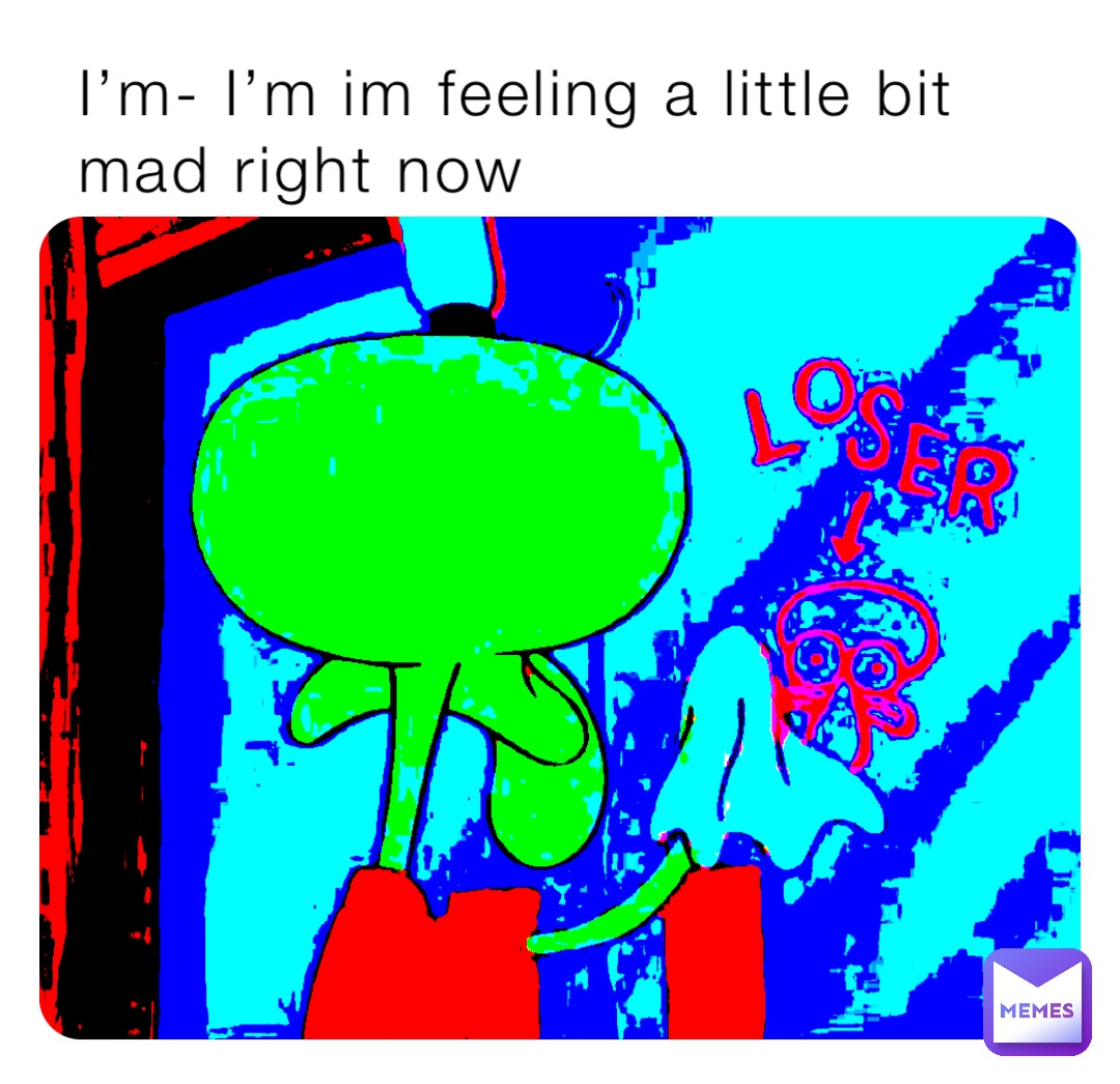 I’m- I’m im feeling a little bit mad right now