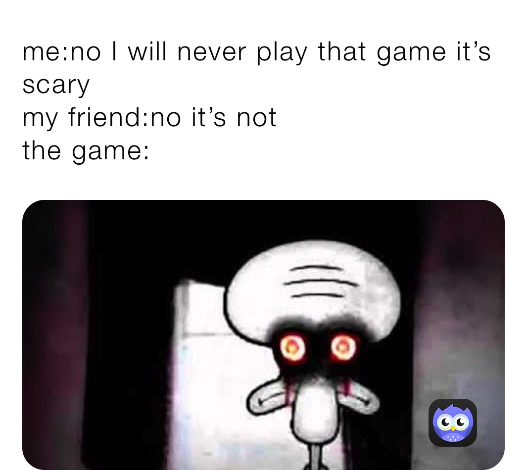 me:no I will never play that game it’s scary
my friend:no it’s not
the game: