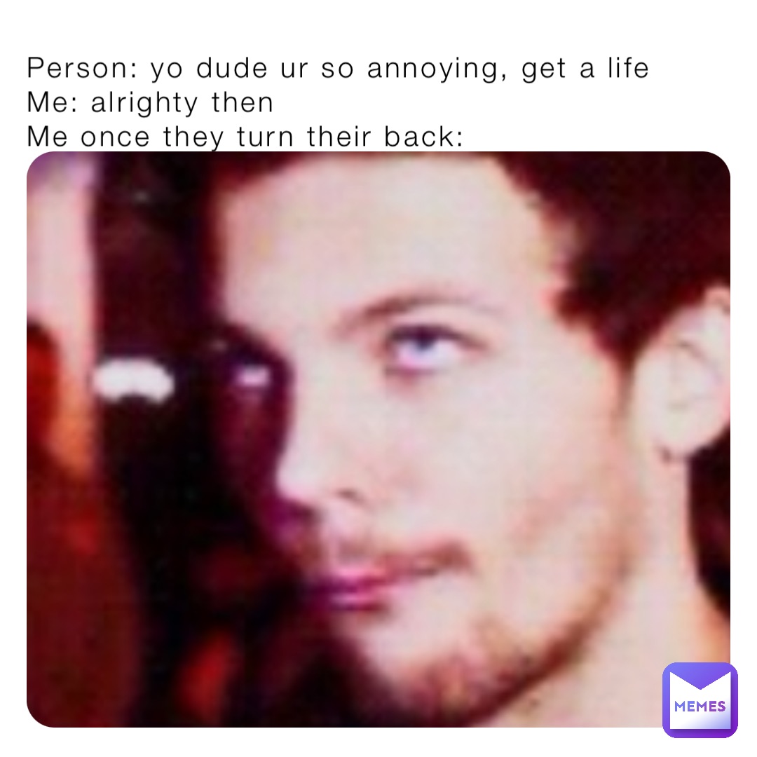 Person: yo dude ur so annoying, get a life 
Me: alrighty then
Me once they turn their back: