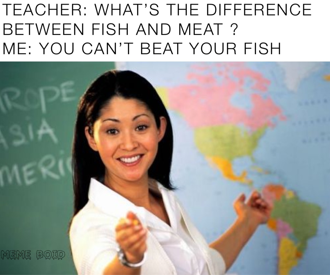 TEACHER: WHAT’S THE DIFFERENCE BETWEEN FISH AND MEAT ?
ME: YOU CAN’T BEAT YOUR FISH
