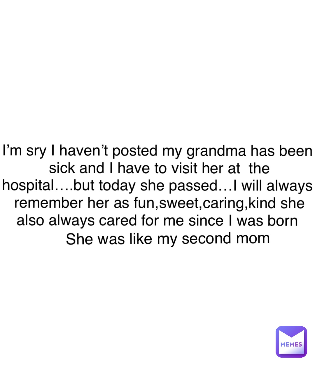 Double tap to edit I’m sry I haven’t posted my grandma has been sick and I have to visit her at  the hospital….but today she passed…I will always remember her as fun,sweet,caring,kind she also always cared for me since I was born She was like my second mom