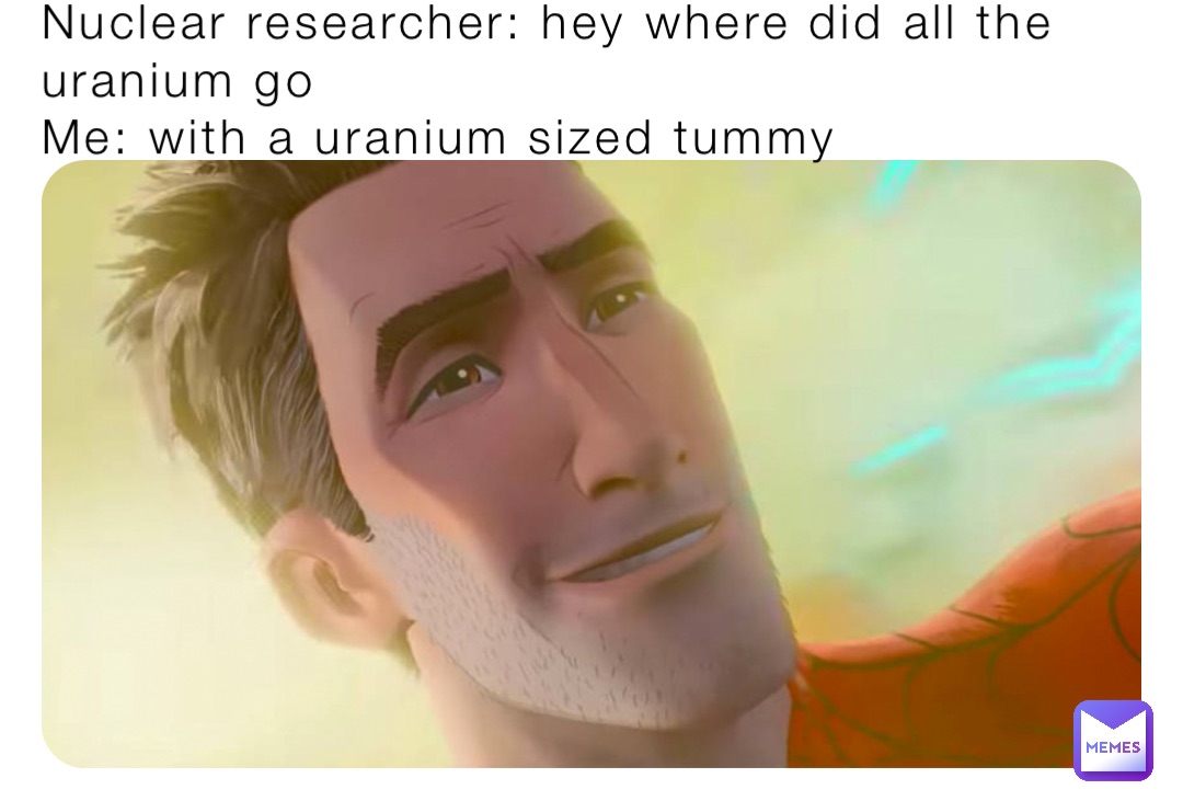 Nuclear researcher: hey where did all the uranium go 
Me: with a uranium sized tummy