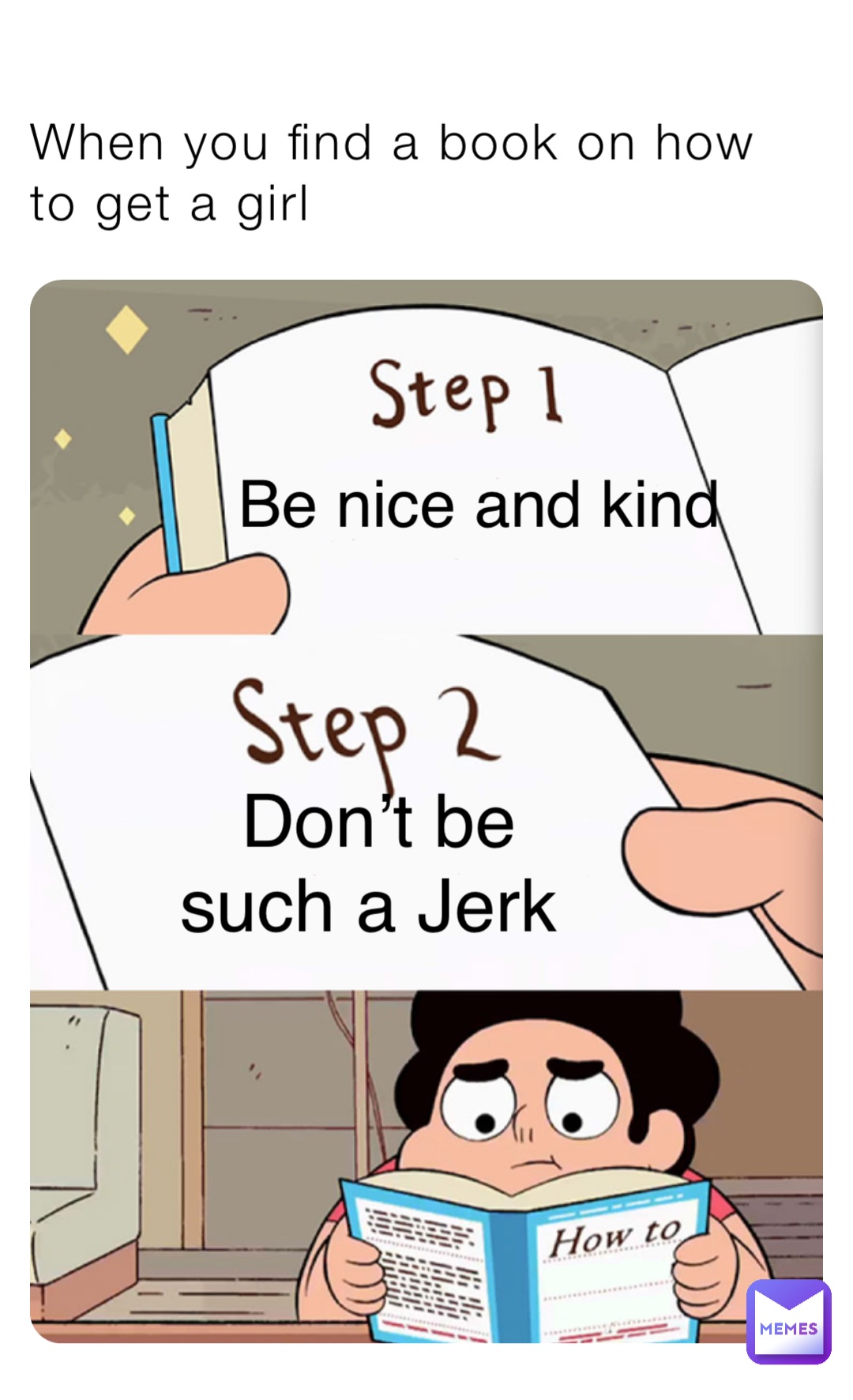 When you find a book on how to get a girl Be nice and kind Don’t be such a Jerk Get