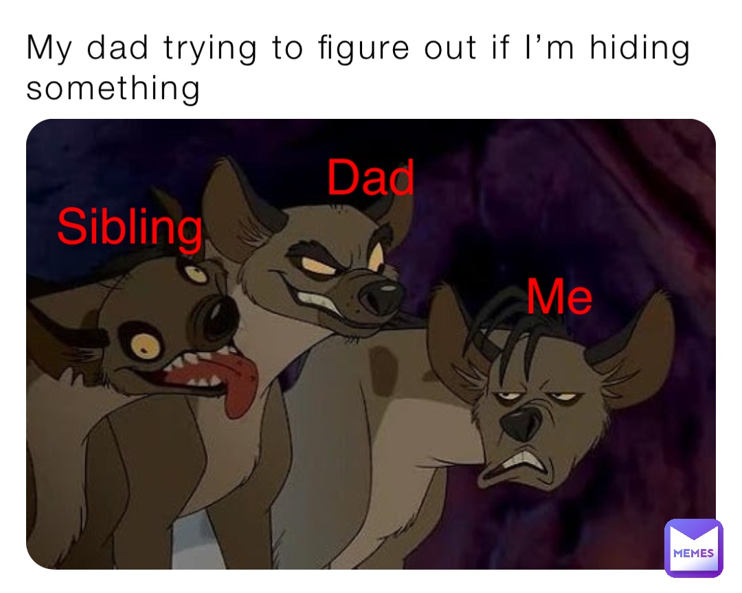 My dad trying to figure out if I’m hiding something Mom Sibling Dad Me