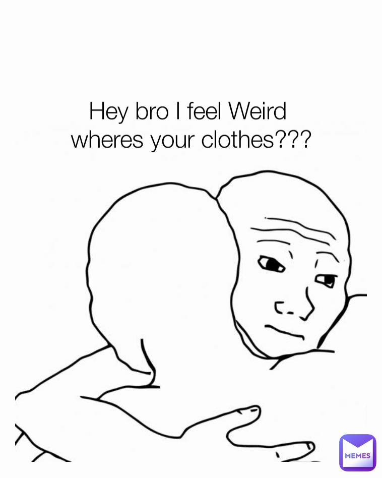 Hey bro I feel Weird 
wheres your clothes???