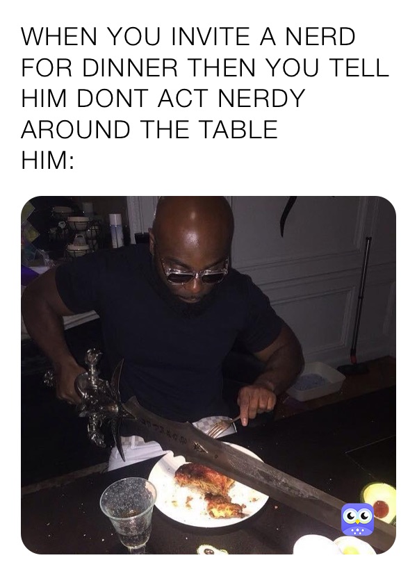 WHEN YOU INVITE A NERD FOR DINNER THEN YOU TELL HIM DONT ACT NERDY AROUND THE TABLE 
HIM: