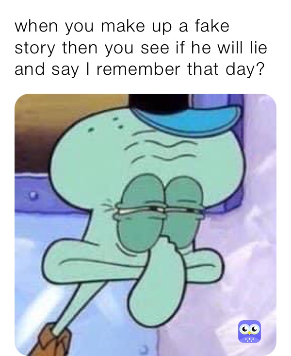 when you make up a fake story then you see if he will lie and say I remember that day?