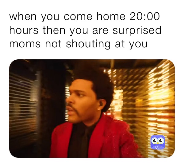 when you come home 20:00 hours then you are surprised moms not shouting at you 