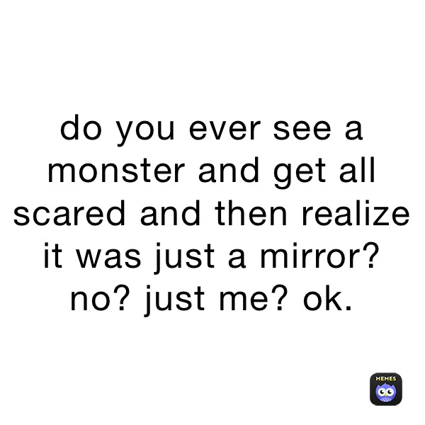 do you ever see a monster and get all scared and then realize it was just a mirror?
no? just me? ok.