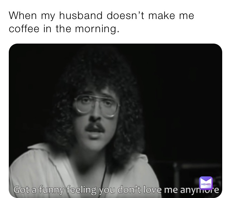 When my husband doesn’t make me coffee in the morning.