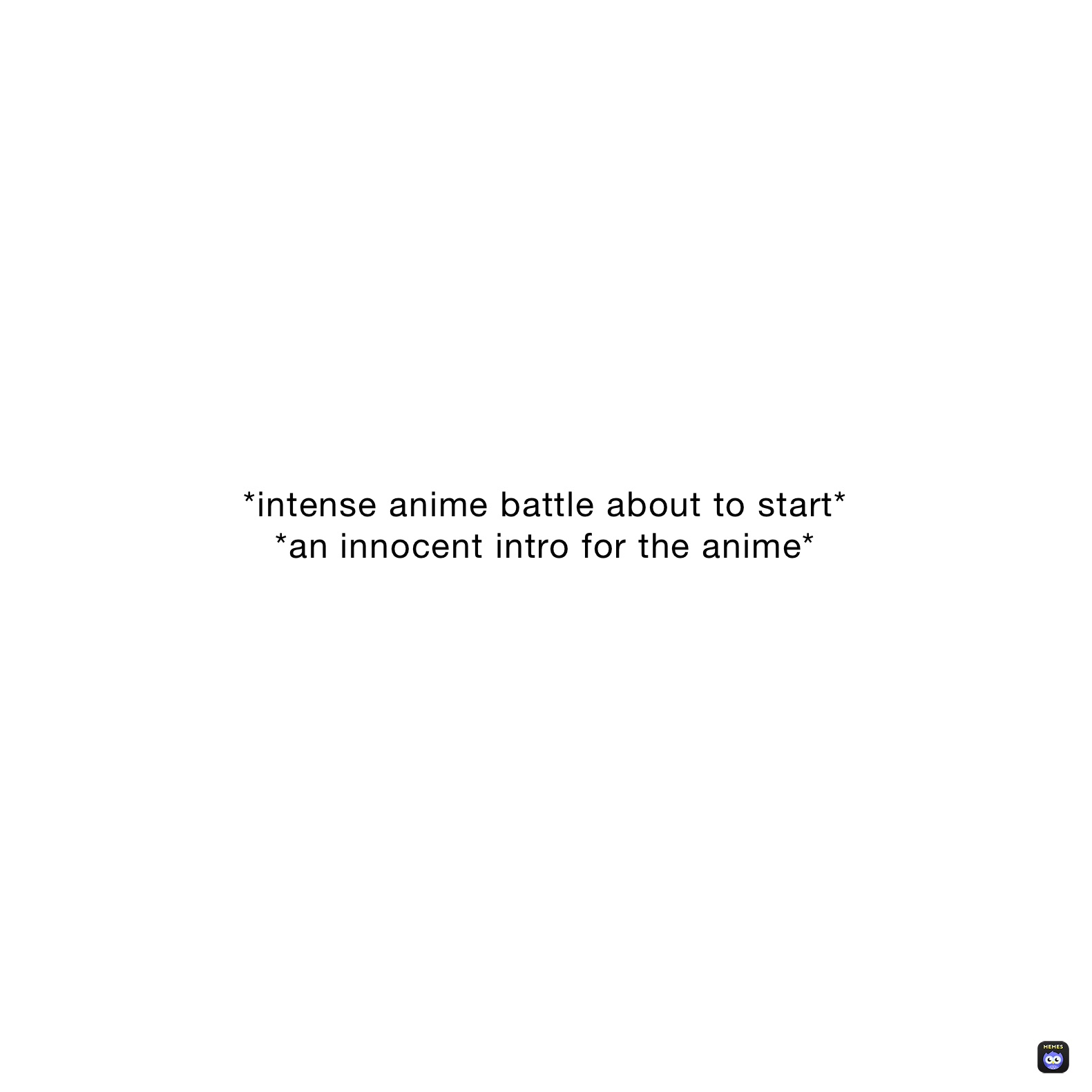 *intense anime battle about to start*
*an innocent intro for the anime*
