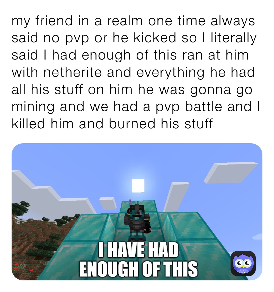 my friend in a realm one time always said no pvp or he kicked so I literally said I had enough of this ran at him with netherite and everything he had all his stuff on him he was gonna go mining and we had a pvp battle and I killed him and burned his stuff