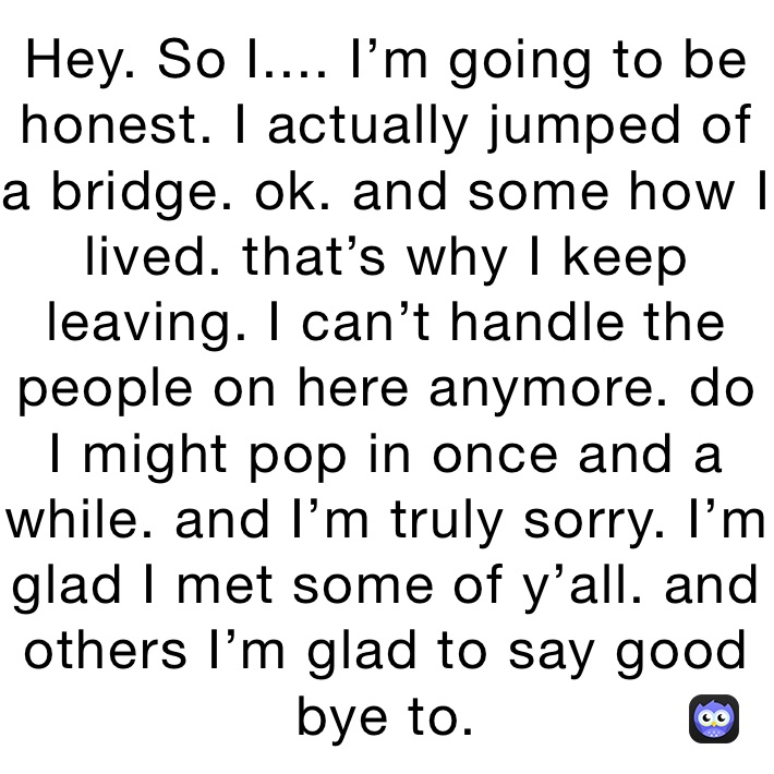 Hey. So I.... I’m going to be honest. I actually jumped of a bridge. ok. and some how I lived. that’s why I keep leaving. I can’t handle the people on here anymore. do I might pop in once and a while. and I’m truly sorry. I’m glad I met some of y’all. and others I’m glad to say good bye to. 