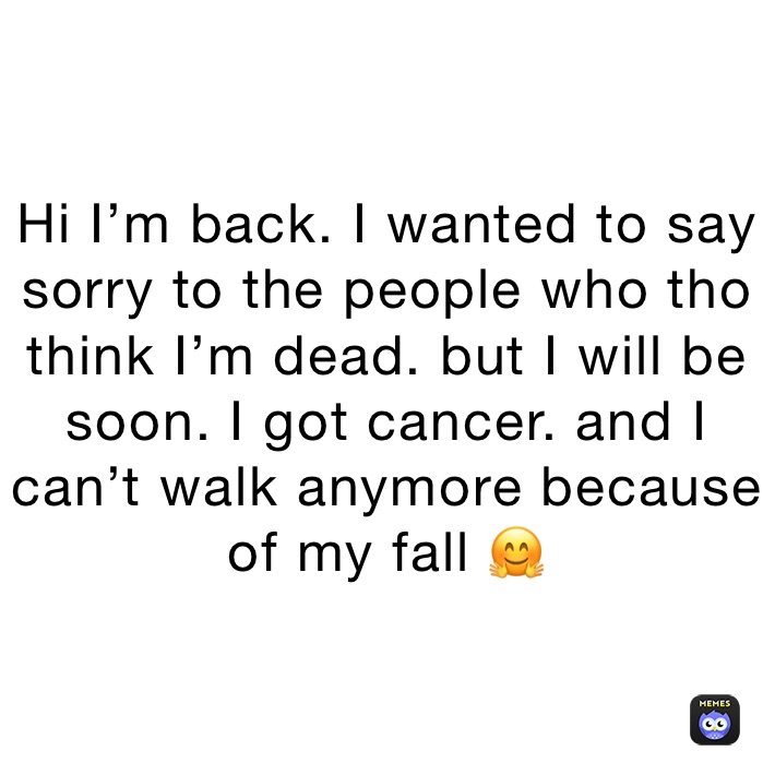 Hi I’m back. I wanted to say sorry to the people who tho think I’m dead. but I will be soon. I got cancer. and I can’t walk anymore because of my fall 🤗