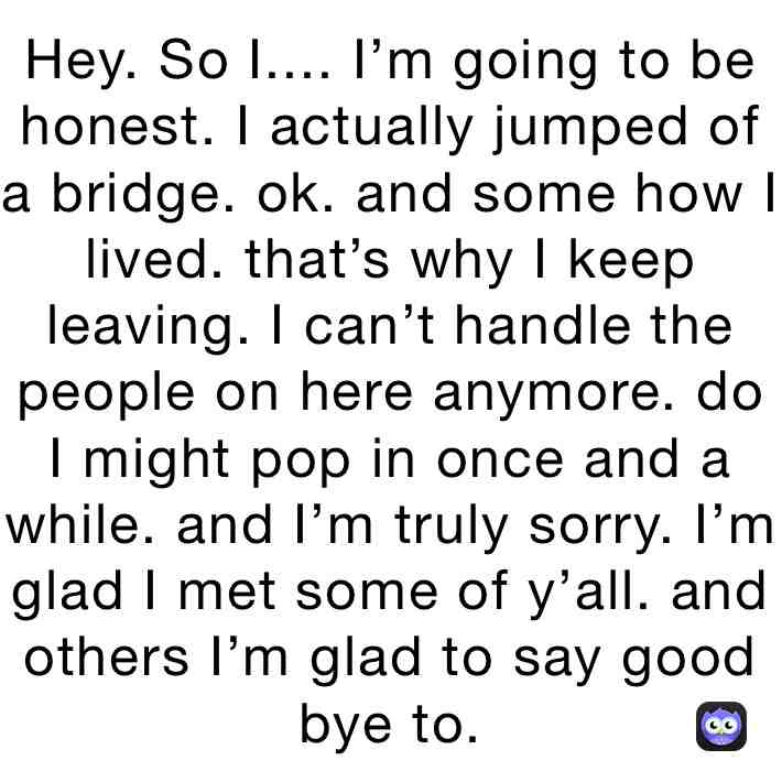 Bye. I wish I could stay. But there had been many time where I have had people telling me to call the hotline and one time I didn’t. I actually stepped off. Ok. I’m not going to say I wished I died because then I would make people mad. But to the people who wanted me to die. I’m leaving soon. I’m not going to live with my broken bones. I’m not going to life with failing organs. So I hole your happy I’m going to die. But to the people who helped me.... I’m sorry. You can’t save me now. I wish I could stay and say sorry to your face but I can’t. So just try and forget me. Even tho I’m just some wanna be. I feel like I made a good and a bad impact on this app. For some I was a good friend. Others I was just some girl. And to some a bad person who killed someone. I never ment to but it happend. And so some. They never knew me. And those who where friends with me. I’m going to say it. You never knew the real me because there is no one to know. So this is my good bye. I hope everyone had a good life. Forget me. You can probably still find me on my discord. But not for much longer. Have a good life. Bye