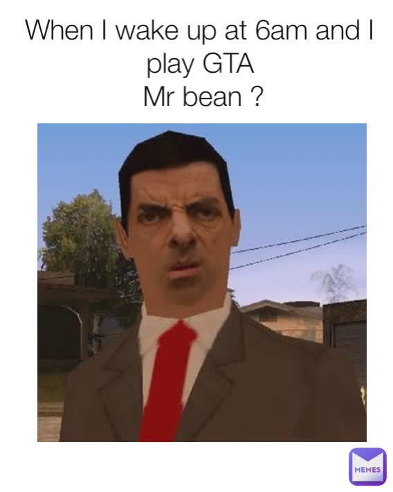 When I wake up at 6am and I play GTA
 Mr bean ?