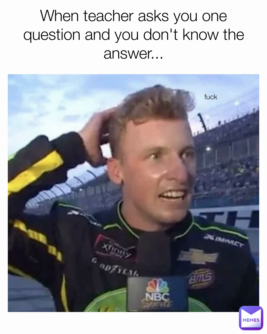 fuck
 When teacher asks you one question and you don't know the answer...