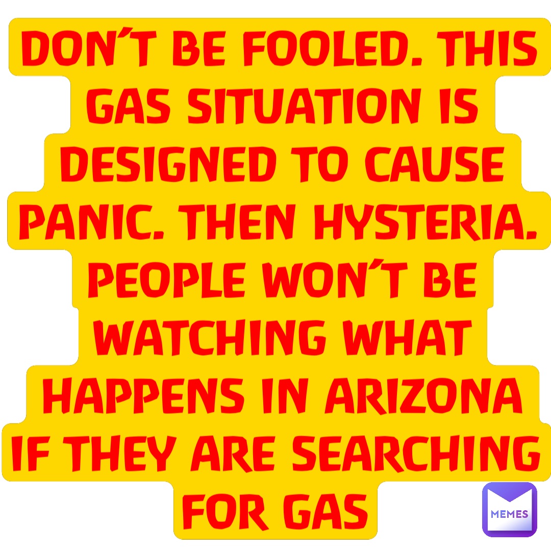 Text Only DON’T BE FOOLED. THIS GAS SITUATION IS DESIGNED TO CAUSE PANIC. THEN HYSTERIA. PEOPLE WON’T BE WATCHING WHAT HAPPENS IN ARIZONA IF THEY ARE SEARCHING FOR GAS