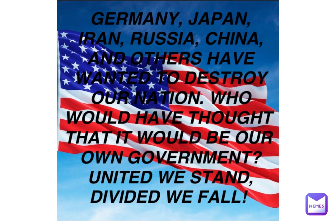 Germany, Japan, Iran, Russia, China, and others have wanted to destroy our nation. Who would have thought that it would be our own government? United we stand, divided we fall!