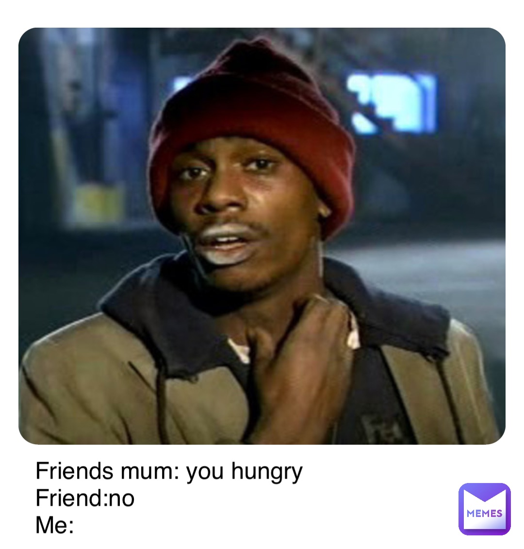Double tap to edit Friends mum: you hungry
Friend:no                   
Me: