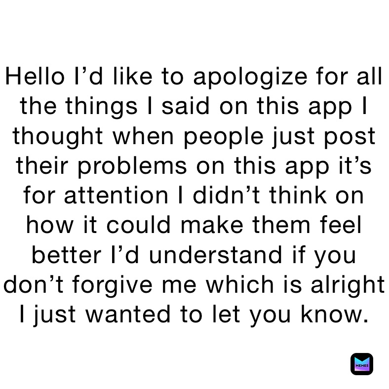 Hello I’d like to apologize for all the things I said on this app I thought when people just post their problems on this app it’s for attention I didn’t think on how it could make them feel better I’d understand if you don’t forgive me which is alright I just wanted to let you know.