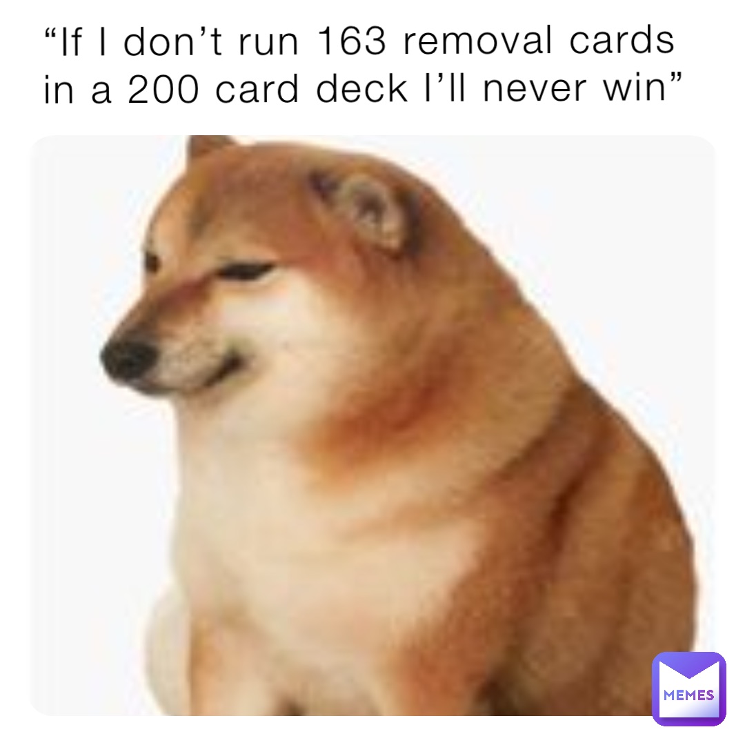 “If I don’t run 163 removal cards in a 200 card deck I’ll never win”