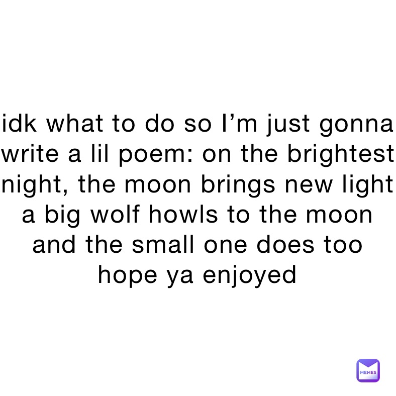 idk what to do so I’m just gonna write a lil poem: on the brightest night, the moon brings new light
a big wolf howls to the moon and the small one does too
hope ya enjoyed