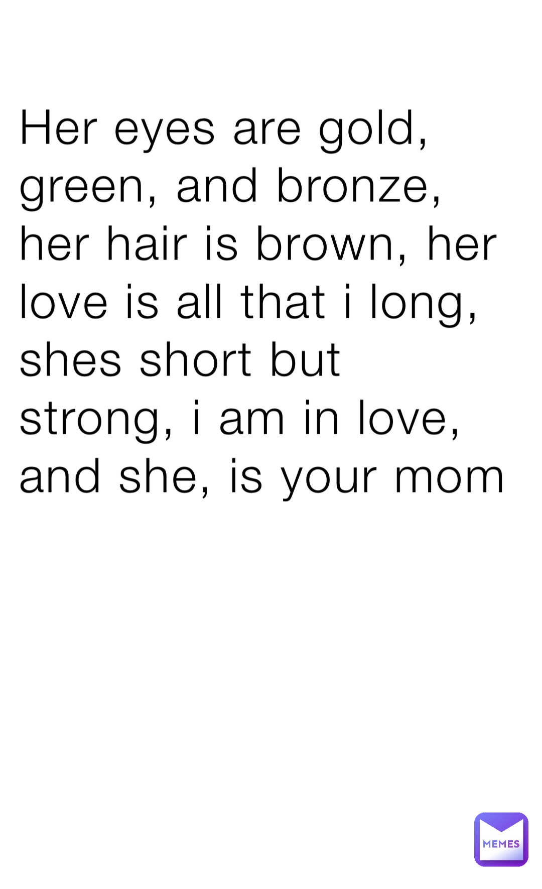 Her eyes are gold, green, and bronze, her hair is brown, her love is all that i long, shes short but strong, i am in love, and she, is your mom