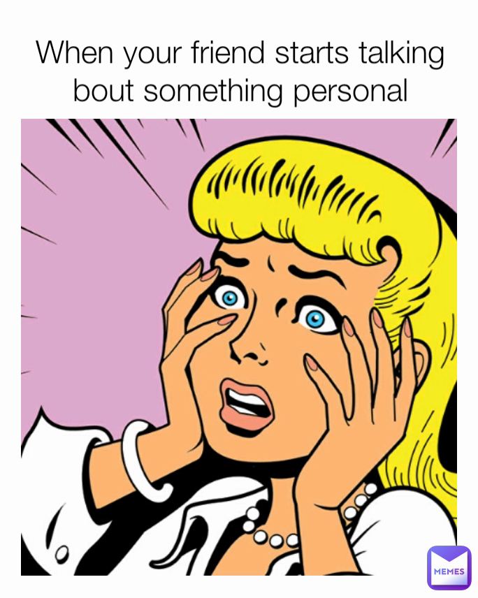 When your friend starts talking bout something personal
