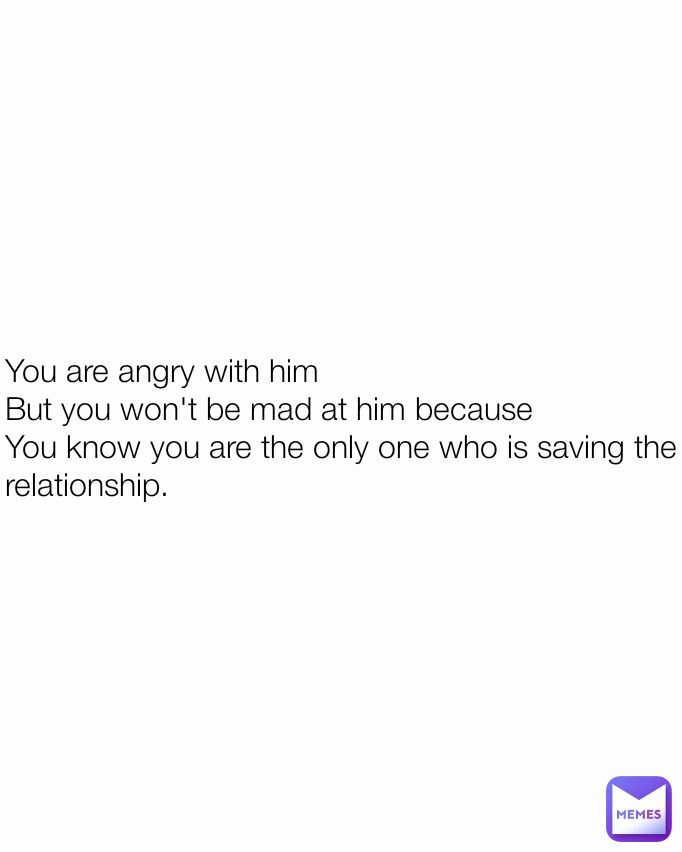 You are angry with him
But you won't be mad at him because
You know you are the only one who is saving the relationship.