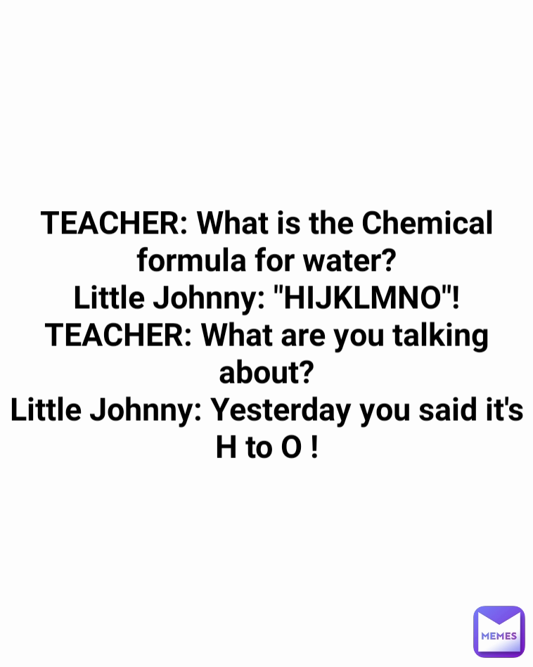 TEACHER: What is the Chemical formula for water?
Little Johnny: "HIJKLMNO"!
TEACHER: What are you talking about?
Little Johnny: Yesterday you said it's H to O !