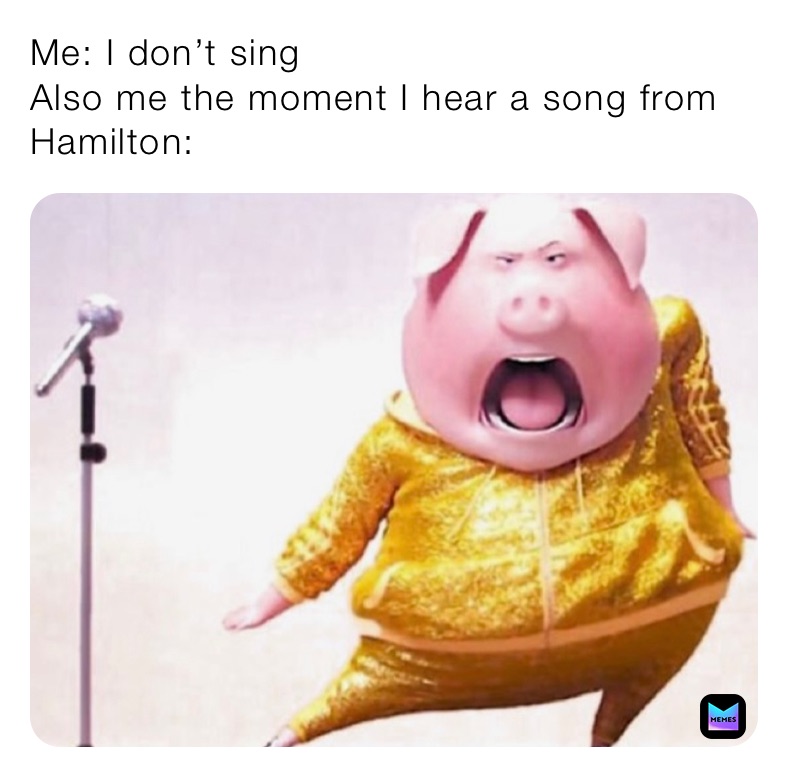 Me: I don’t sing
Also me the moment I hear a song from Hamilton: