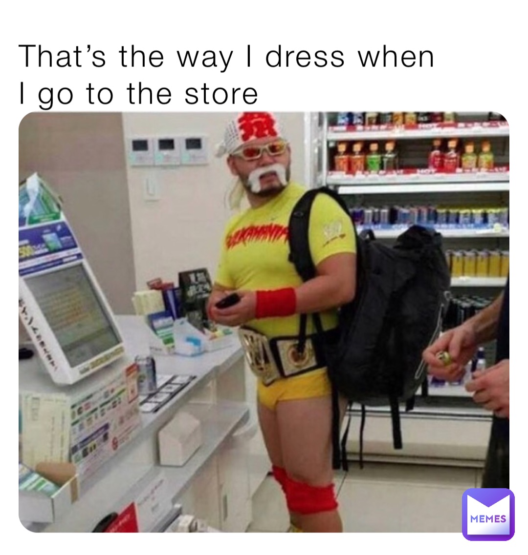 That’s the way I dress when 
I go to the store