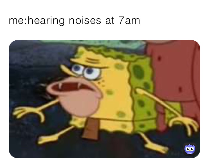 me:hearing noises at 7am