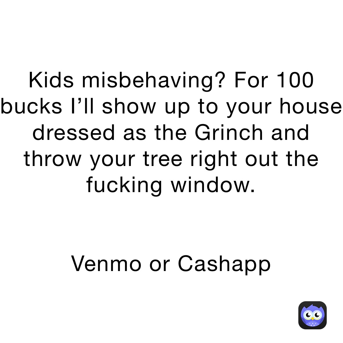 Kids misbehaving? For 100 bucks I’ll show up to your house  dressed as the Grinch and throw your tree right out the fucking window.


Venmo or Cashapp