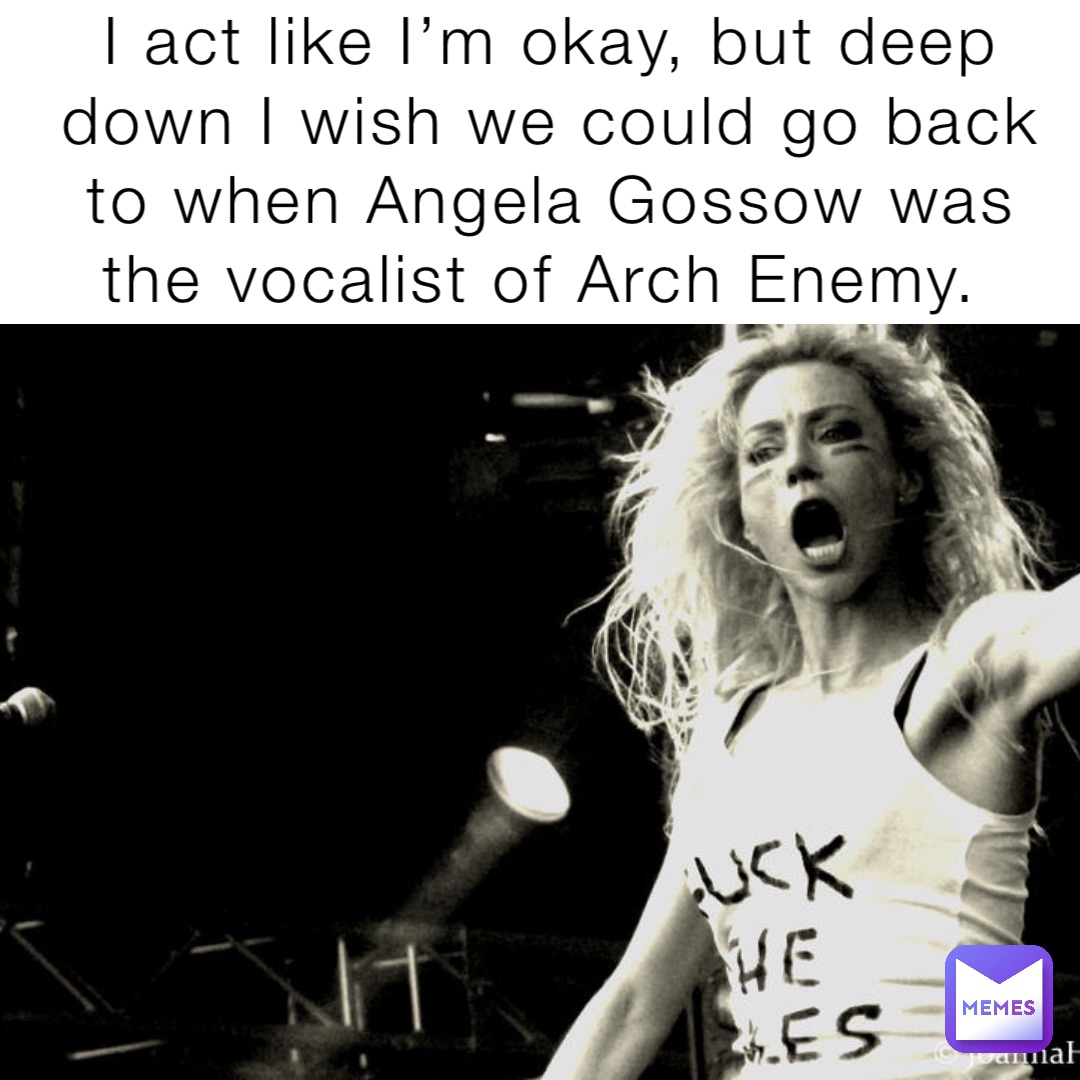 I act like I’m okay, but deep down I wish we could go back to when Angela Gossow was the vocalist of Arch Enemy.
