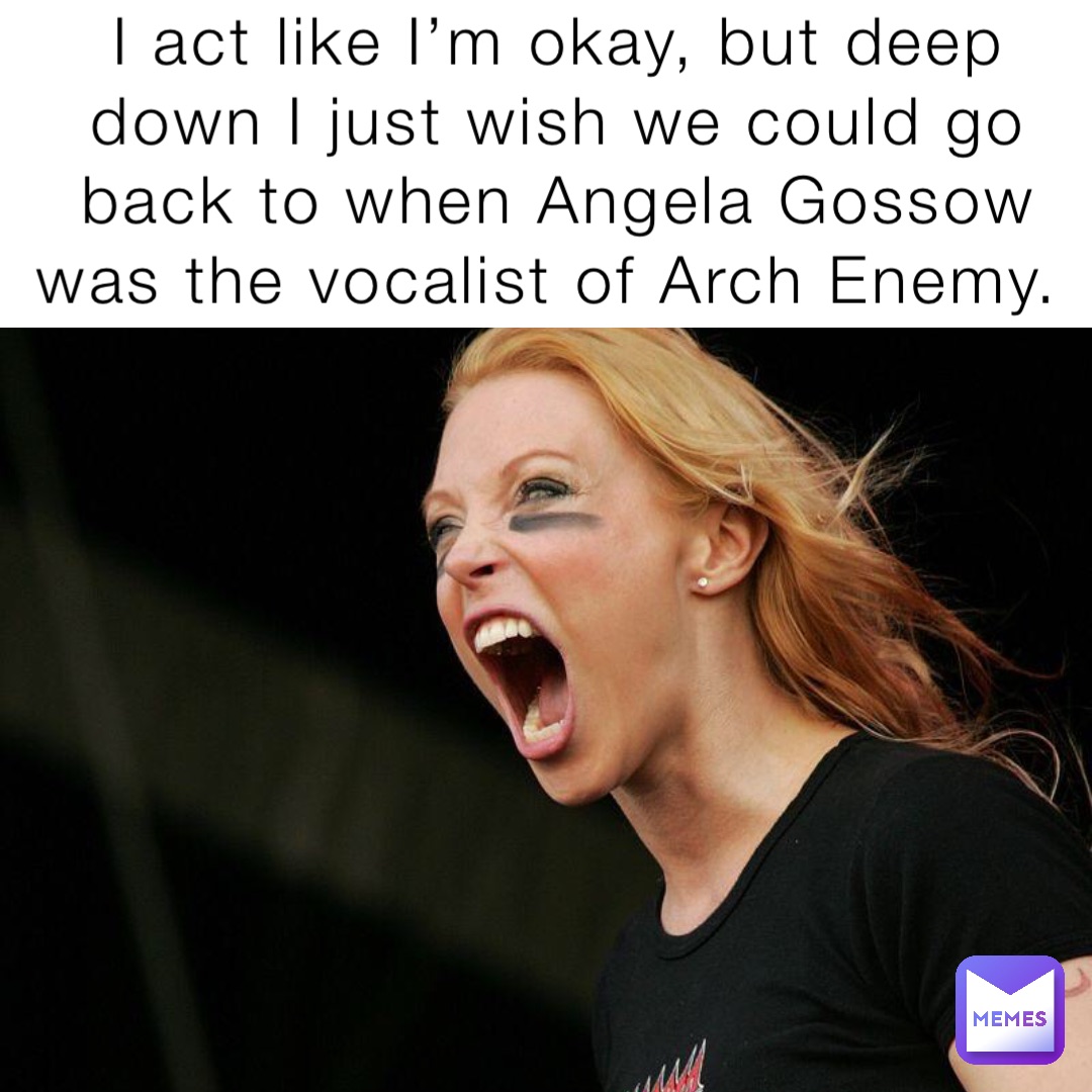 I act like I’m okay, but deep down I just wish we could go back to when Angela Gossow was the vocalist of Arch Enemy.