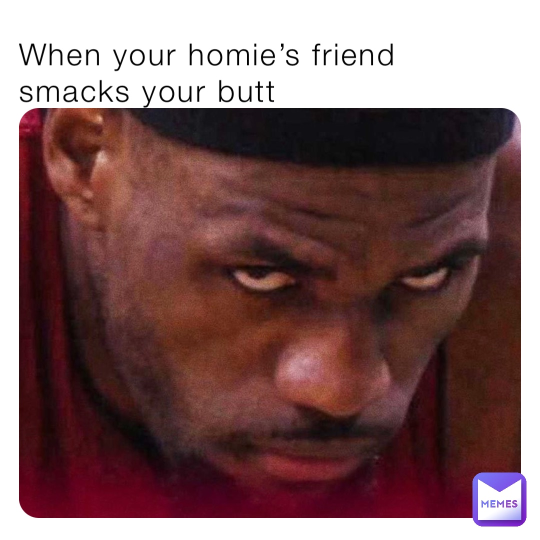 When your homie’s friend smacks your butt