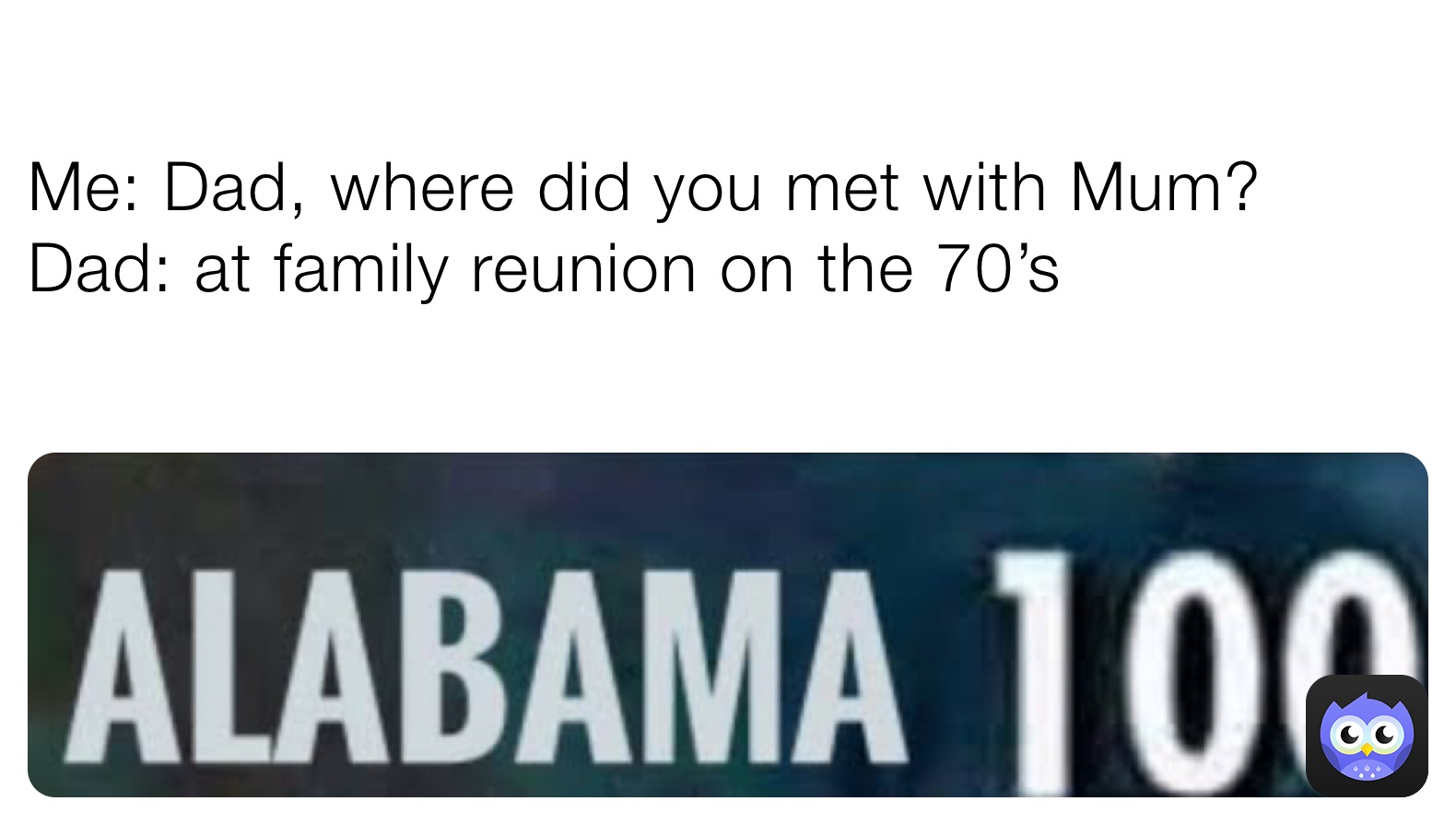 Me: Dad, where did you met with Mum?
Dad: at family reunion on the 70’s