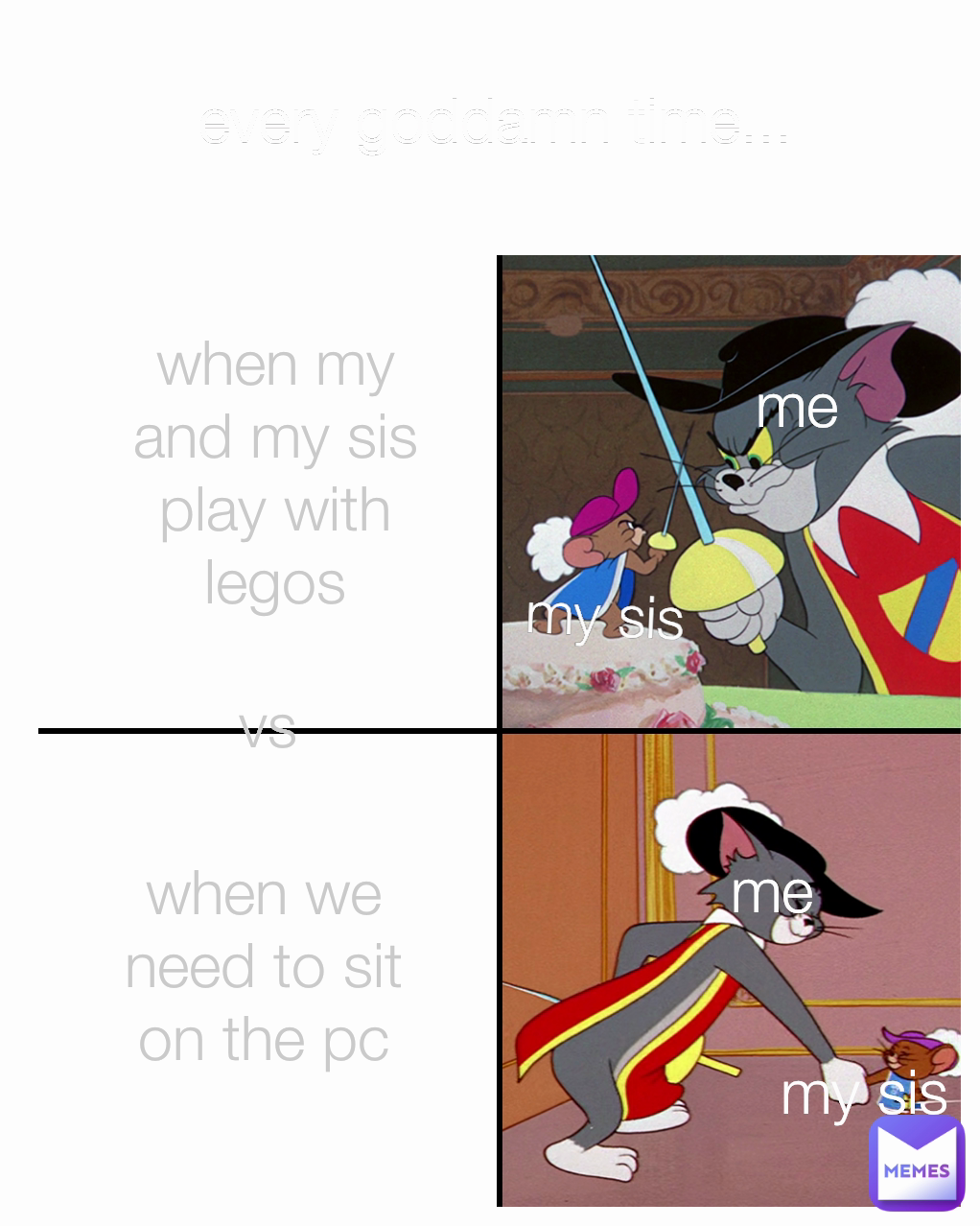 when my and my sis play with legos vs my sis every goddamn time... 
 when we need to sit on the pc me my sis me
 When me and my sis I talk and kater she gets mad over a small thing