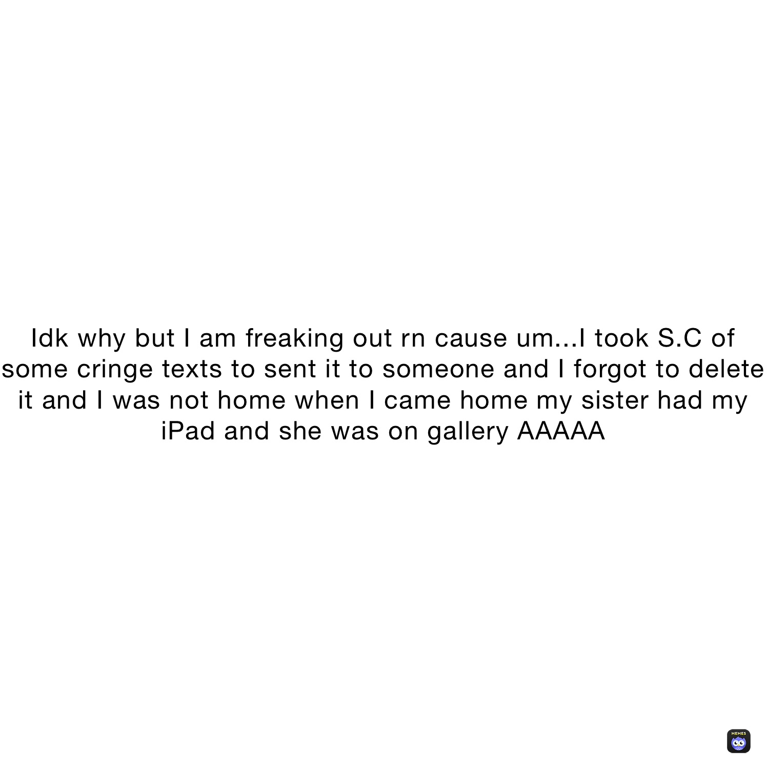 Idk why but I am freaking out rn cause um...I took S.C of some cringe texts to sent it to someone and I forgot to delete it and I was not home when I came home my sister had my iPad and she was on gallery AAAAA