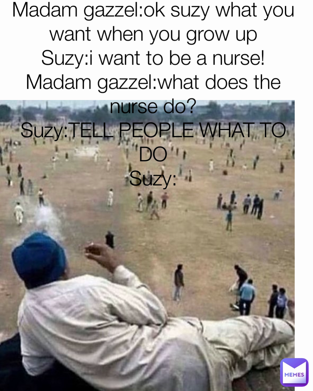 Madam gazzel:ok suzy what you want when you grow up
Suzy:i want to be a nurse!
Madam gazzel:what does the nurse do?
Suzy:TELL PEOPLE WHAT TO DO
Suzy: