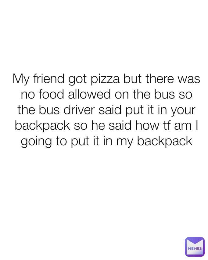 My friend got pizza but there was no food allowed on the bus so the bus driver said put it in your backpack so he said how tf am I going to put it in my backpack
