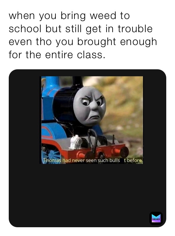 when you bring weed to school but still get in trouble even tho you brought enough for the entire class.