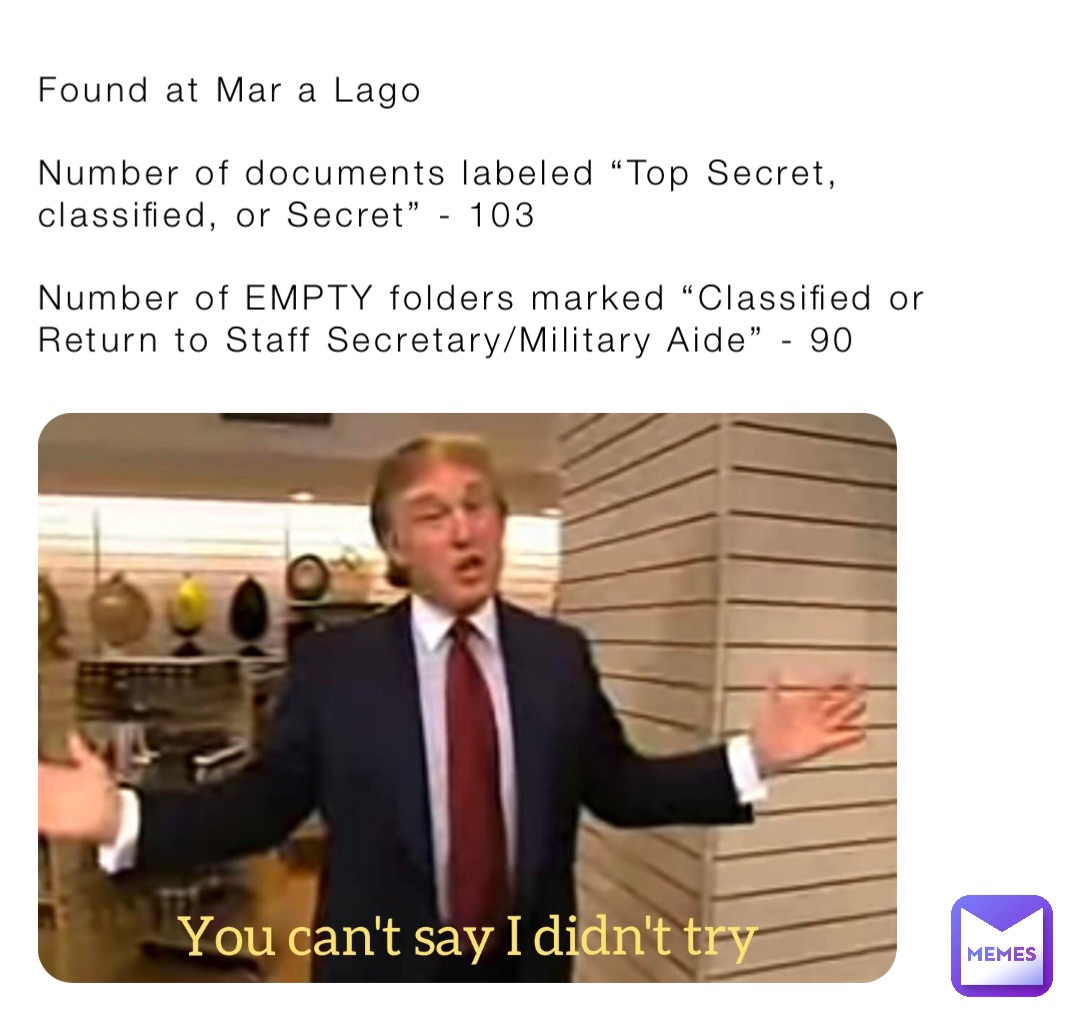 Found at Mar a Lago

Number of documents labeled “Top Secret, classified, or Secret” - 103

Number of EMPTY folders marked “Classified or Return to Staff Secretary/Military Aide” - 90